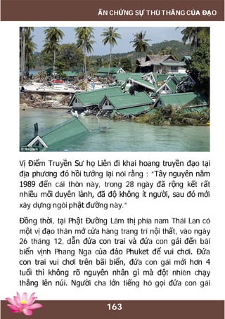 163
ẤN CHỨNG SỰ THÙ THẮNG CỦA ĐẠO
Vị Điểm Truyền Sư họ Liên đi khai hoang truyền đạo tại
địa phương đó hồi tưởng lại nói rằng : “Tây nguyên năm
1989 đến cái thôn này, trong 28 ngày đã rộng kết rất
nhiều mối duyên lành, đã độ không ít người, sau đó mới
xây dựng ngôi phật đường này.”
Đồng thời, tại Phật Đường Lâm thị phía nam Thái Lan có
một vị đạo thân mở cửa hàng trang trí nội thất, vào ngày
26 tháng 12, dẫn đứa con trai và đứa con gái đến bãi
biển vịnh Phang Nga của đảo Phuket để vui chơi. Đứa
con trai vui chơi trên bãi biển, đứa con gái mới hơn 4
tuổi thì không rõ nguyên nhân gì mà đột nhiên chạy
thẳng lên núi. Người cha lớn tiếng hô gọi đứa con gái
 