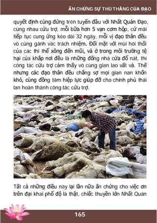 165
ẤN CHỨNG SỰ THÙ THẮNG CỦA ĐẠO
quyết định cùng đứng trên tuyến đầu với Nhất Quán Đạo,
cùng nhau cứu trợ, mỗi bữa hơn 5 vạn cơm hộp, cứ mãi
tiếp tục cung ứng kéo dài 32 ngày, mỗi vị đạo thân đều
vô cùng gánh vác trách nhiệm. Đối mặt với mùi hôi thối
của các thi thể xông đến mũi, và ở trong môi trường tệ
hại của khắp nơi đều là những đống nhà cửa đổ nát, thì
công tác cứu trợ cảm thấy vô cùng gian lao vất vả. Thế
nhưng các đạo thân đều chẳng sợ mọi gian nan khốn
khó, cùng đồng tâm hiệp lực giúp đỡ cho chính phủ thái
lan hoàn thành công tác cứu trợ.
Tất cả những điều này lại lần nữa ấn chứng cho việc ơn
trên đại khai phổ độ là thật, chiếc thuyền lớn Nhất Quán
 