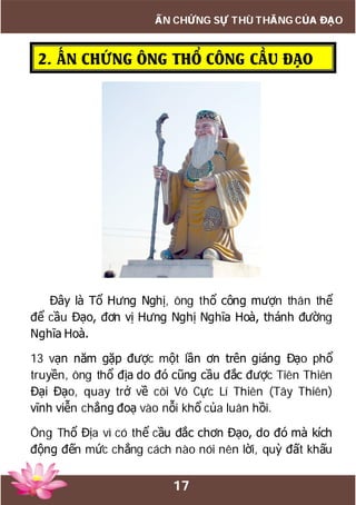 17
ẤN CHỨNG SỰ THÙ THẮNG CỦA ĐẠO
2. ẤN CHỨNG ÔNG THỔ CÔNG CẦU ĐẠO
Đây là Tổ Hưng Nghị, ông thổ công mượn thân thể
để cầu Đạo, đơn vị Hưng Nghị Nghĩa Hoà, thánh đường
Nghĩa Hoà.
13 vạn năm gặp được một lần ơn trên giáng Đạo phổ
truyền, ông thổ địa do đó cũng cầu đắc được Tiên Thiên
Đại Đạo, quay trở về cõi Vô Cực Lí Thiên (Tây Thiên)
vĩnh viễn chẳng đoạ vào nỗi khổ của luân hồi.
Ông Thổ Địa vì có thể cầu đắc chơn Đạo, do đó mà kích
động đến mức chẳng cách nào nói nên lời, quỳ đất khấu
 