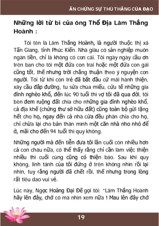 19
ẤN CHỨNG SỰ THÙ THẮNG CỦA ĐẠO
Những lời từ bi của ông Thổ Địa Lâm Thắng
Hoành :
Tôi tên là Lâm Thắng Hoành, là người thuộc thị xã
Tấn Giang, tỉnh Phúc Kiến. Nhà giàu có sản nghiệp muôn
ngàn tiền, chỉ là không có con cái. Tôi ngày ngày cầu ơn
trên ban cho tôi một đứa con trai hoặc một đứa con gái
cũng tốt, thế nhưng trời chẳng thuận theo ý nguyện con
người. Tôi từ khi còn trẻ đã bắt đầu cứ mãi hành thiện,
xây cầu đắp đường, tu sửa chùa miếu, cứu tế những gia
đình nghèo khổ, đến lúc 90 tuổi thì vợ tôi đã qua đời, tôi
bèn đem ruộng đất chia cho những gia đình nghèo khổ,
cả địa khế (chứng thư sở hữu đất) cũng toàn bộ gửi tặng
hết cho họ, ngay đến cả nhà cửa đều phân chia cho họ,
chỉ chừa lại cho bản thân mình một căn nhà nho nhỏ để
ở, mãi cho đến 94 tuổi thì quy không.
Những người mà đến tiễn đưa tôi lần cuối còn nhiều hơn
cả con cháu nữa, có thể thấy rằng chỉ cần làm việc thiện
nhiều thì cuối cùng cũng có thiện báo. Sau khi quy
không, linh tánh của tôi đứng ở trên không nhìn rồi lại
nhìn, tuy rằng người đã chết rồi, thế nhưng trong lòng
rất tiêu dao vui vẻ.
Lúc này, Ngọc Hoàng Đại Đế gọi tôi: “Lâm Thắng Hoành
hãy lên đây, chớ có mà nhìn xem nữa ! Mau lên đây chớ
 