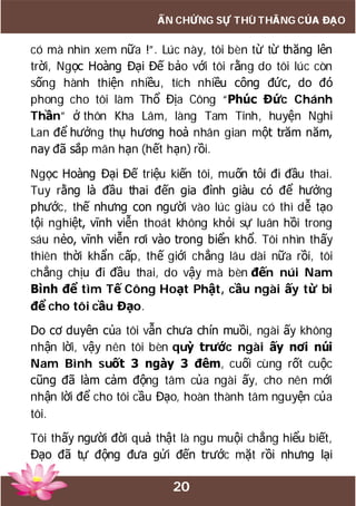 20
ẤN CHỨNG SỰ THÙ THẮNG CỦA ĐẠO
có mà nhìn xem nữa !”. Lúc này, tôi bèn từ từ thăng lên
trời, Ngọc Hoàng Đại Đế bảo với tôi rằng do tôi lúc còn
sống hành thiện nhiều, tích nhiều công đức, do đó
phong cho tôi làm Thổ Địa Công “Phúc Đức Chánh
Thần” ở thôn Kha Lâm, làng Tam Tinh, huyện Nghi
Lan để hưởng thụ hương hoả nhân gian một trăm năm,
nay đã sắp mãn hạn (hết hạn) rồi.
Ngọc Hoàng Đại Đế triệu kiến tôi, muốn tôi đi đầu thai.
Tuy rằng là đầu thai đến gia đình giàu có để hưởng
phước, thế nhưng con người vào lúc giàu có thì dễ tạo
tội nghiệt, vĩnh viễn thoát không khỏi sự luân hồi trong
sáu nẻo, vĩnh viễn rơi vào trong biển khổ. Tôi nhìn thấy
thiên thời khẩn cấp, thế giới chẳng lâu dài nữa rồi, tôi
chẳng chịu đi đầu thai, do vậy mà bèn đến núi Nam
Bình để tìm Tế Công Hoạt Phật, cầu ngài ấy từ bi
để cho tôi cầu Đạo.
Do cơ duyên của tôi vẫn chưa chín muồi, ngài ấy không
nhận lời, vậy nên tôi bèn quỳ trước ngài ấy nơi núi
Nam Bình suốt 3 ngày 3 đêm, cuối cùng rốt cuộc
cũng đã làm cảm động tâm của ngài ấy, cho nên mới
nhận lời để cho tôi cầu Đạo, hoàn thành tâm nguyện của
tôi.
Tôi thấy người đời quả thật là ngu muội chẳng hiểu biết,
Đạo đã tự động đưa gửi đến trước mặt rồi nhưng lại
 