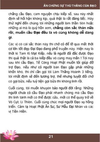 21
ẤN CHỨNG SỰ THÙ THẮNG CỦA ĐẠO
chẳng cầu Đạo, cam nguyện chịu kiếp số, sau này nhất
định sẽ hối hận không kịp, quả thật là rất đáng tiếc. Hãy
thử nghĩ đến chúng tôi những người làm thần tiên hoặc
những ai mà là quỷ hồn xem, chẳng còn sắc thân nữa
rồi, muốn cầu Đạo đều là vô cùng không dễ dàng
gì.
Các vị có cái sắc thân này thì chớ có để lỡ qua mất thời
cơ lớn tốt đẹp Đại Đạo đang phổ truyền này. Hiện nay là
thời kì Tam Kì Mạt Kiếp, nếu là người đã đắc được Đạo
thì quả thật là cả ba kiếp đều vô cùng may mắn ! Tôi nay
sau khi cầu Đạo, Tế Công Hoạt Phật muốn tôi giúp đỡ
trợ Đạo, nếu như có người bàn Đạo gặp phải những
khốn khó, thì chỉ cần gọi tôi Lâm Thắng Hoành 3 tiếng,
tôi nhất định sẽ đến tương trợ, thế nhưng tuyệt đối chớ
có gọi bừa, nếu tuỳ tiện gọi bừa thì không linh rồi.
Cuối cùng, tôi muốn khuyên bảo người đời rằng: Những
người chưa có cầu Đạo phải nhanh chóng mà cầu Đạo
thì linh tánh mới có thể được cứu, mới có thể quay trở về
Vô Cực Lí Thiên. Cuối cùng chúc mọi người Đạo vụ hồng
triển. Cảm tạ Hoạt Phật Ân Sư, Sư Mẫu Đại Nhân và các
vị Tiền Hiền.
 