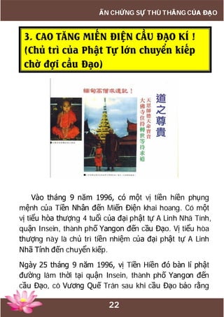 22
ẤN CHỨNG SỰ THÙ THẮNG CỦA ĐẠO
3. CAO TĂNG MIẾN ĐIỆN CẦU ĐẠO KÍ !
(Chủ trì của Phật Tự lớn chuyển kiếp
chờ đợi cầu Đạo)
Vào tháng 9 năm 1996, có một vị tiền hiền phụng
mệnh của Tiền Nhân đến Miến Điện khai hoang. Có một
vị tiểu hòa thượng 4 tuổi của đại phật tự A Linh Nhã Tính,
quận Insein, thành phố Yangon đến cầu Đạo. Vị tiểu hòa
thượng này là chủ trì tiền nhiệm của đại phật tự A Linh
Nhã Tính đến chuyển kiếp.
Ngày 25 tháng 9 năm 1996, vị Tiền Hiền đó bàn lí phật
đường lâm thời tại quận Insein, thành phố Yangon đến
cầu Đạo, cô Vương Quế Trân sau khi cầu Đạo bảo rằng
 