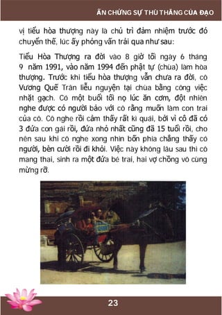 23
ẤN CHỨNG SỰ THÙ THẮNG CỦA ĐẠO
vị tiểu hòa thượng này là chủ trì đảm nhiệm trước đó
chuyển thế, lúc ấy phỏng vấn trải qua như sau:
Tiểu Hòa Thượng ra đời vào 8 giờ tối ngày 6 tháng
9 năm 1991, vào năm 1994 đến phật tự (chùa) làm hòa
thượng. Trước khi tiểu hòa thượng vẫn chưa ra đời, cô
Vương Quế Trân liễu nguyện tại chùa bằng công việc
nhặt gạch. Có một buổi tối nọ lúc ăn cơm, đột nhiên
nghe được có người bảo với cô rằng muốn làm con trai
của cô. Cô nghe rồi cảm thấy rất kì quái, bởi vì cô đã có
3 đứa con gái rồi, đứa nhỏ nhất cũng đã 15 tuổi rồi, cho
nên sau khi cô nghe xong nhìn bốn phía chẳng thấy có
người, bèn cười rồi đi khỏi. Việc này không lâu sau thì cô
mang thai, sinh ra một đứa bé trai, hai vợ chồng vô cùng
mừng rỡ.
 