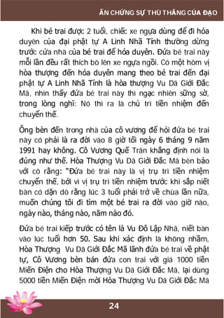 24
ẤN CHỨNG SỰ THÙ THẮNG CỦA ĐẠO
Khi bé trai được 2 tuổi, chiếc xe ngựa dùng để đi hóa
duyên của đại phật tự A Linh Nhã Tính thường dừng
trước cửa nhà của bé trai để hóa duyên. Đứa bé trai này
mỗi lần đều rất thích bò lên xe ngựa ngồi. Có một hôm vị
hòa thượng đến hóa duyên mang theo bé trai đến đại
phật tự A Linh Nhã Tính là hòa thượng Vu Dã Giới Đắc
Mã, nhìn thấy đứa bé trai này thì ngạc nhiên sững sờ,
trong lòng nghĩ: Nó thì ra là chủ trì tiền nhiệm đến
chuyển thế.
Ông bèn đến trong nhà của cô vương để hỏi đứa bé trai
này có phải là ra đời vào 8 giờ tối ngày 6 tháng 9 năm
1991 hay không. Cô Vương Quế Trân khẳng định nói là
đúng như thế. Hòa Thượng Vu Dã Giới Đắc Mã bèn bảo
với cô rằng: “Đứa bé trai này là vị trụ trì tiền nhiệm
chuyển thế, bởi vì vị trụ trì tiền nhiệm trước khi sắp niết
bàn có dặn dò rằng lúc 3 tuổi phải trở về chùa lần nữa,
muốn chúng tôi đi tìm một bé trai ra đời vào giờ nào,
ngày nào, tháng nào, năm nào đó.
Đứa bé trai kiếp trước có tên là Vu Đô Lập Nhã, niết bàn
vào lúc tuổi hơn 50. Sau khi xác định là không nhầm,
Hòa Thượng Vu Dã Giới Đắc Mã lãnh đứa bé trai về phật
tự, Cô Vương bèn bán đứa con trai với giá 1000 tiền
Miến Điện cho Hòa Thượng Vu Dã Giới Đắc Mã, lại dùng
5000 tiền Miến Điện mời Hòa Thượng Vu Dã Giới Đắc Mã
 