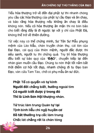 26
ẤN CHỨNG SỰ THÙ THẮNG CỦA ĐẠO
Tiểu hòa thượng trở về đến đại phật tự thì nhanh chóng
yêu cầu các hòa thượng của phật tự cầu Đạo và ăn chay,
và bảo rằng hòa thượng nếu không ăn chay là điều
không nên. Nếu có hòa thượng ăn mặn thì nó bèn bảo
cho biết rằng đấy là đi ngược lại với ý chỉ của Phật Đà,
không thể trở về thiên đường.
Từ việc này có thể chứng minh, Sư Tôn Sư Mẫu phụng
mệnh của Lão Mẫu, chân truyền chân thụ, cái tôn của
Đại Đạo, cái quý của thiên mệnh, người đắc được thì
siêu sanh, người tu thì chứng quả. Trụ trì hòa thượng
đều biết sự bảo quý của “ĐẠO”, chuyển kiếp lại đến
nhân gian muốn cầu Đạo. Chúng ta nên thật tốt nắm bắt
thời điểm cơ hội tốt đẹp, nhanh chóng đi tu Đạo bàn
Đạo, vãn cứu Tam Tào, chớ có phụ mẫu ân sư đức.
Phật Tổ có quyển vô tự kinh
Người đời chẳng biết, hướng ngoài tìm
Có người biết được ý trong đó
Thì là Linh Sơn Hội thượng nhân.
Tử trúc lâm trung Quán tự tại
Tịnh bình liễu chi ngộ huyền cơ
Bồ tát thường trụ cốc lâm trung
Chốc lát chẳng rời là chân tông
 