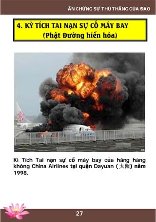 27
ẤN CHỨNG SỰ THÙ THẮNG CỦA ĐẠO
4. KỲ TÍCH TAI NẠN SỰ CỐ MÁY BAY
(Phật Đường hiển hóa)
Kì Tích Tai nạn sự cố máy bay của hãng hàng
không China Airlines tại quận Dayuan ( 大园) năm
1998.
 