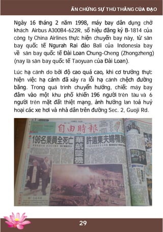 29
ẤN CHỨNG SỰ THÙ THẮNG CỦA ĐẠO
Ngày 16 tháng 2 năm 1998, máy bay dân dụng chở
khách Airbus A300B4-622R, số hiệu đăng ký B-1814 của
công ty China Airlines thực hiện chuyến bay này, từ sân
bay quốc tế Ngurah Rai đảo Bali của Indonesia bay
về sân bay quốc tế Đài Loan Chung-Cheng (Zhongzheng)
(nay là sân bay quốc tế Taoyuan của Đài Loan).
Lúc hạ cánh do bởi độ cao quá cao, khi cơ trưởng thực
hiện việc hạ cánh đã xảy ra lỗi hạ cánh chệch đường
băng. Trong quá trình chuyển hướng, chiếc máy bay
đâm vào một khu phố khiến 196 người trên tàu và 6
người trên mặt đất thiệt mạng, ảnh hưởng lan toả huỷ
hoại các xe hơi và nhà dân trên đường Sec. 2, Guoji Rd.
 