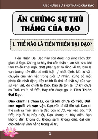 3
ẤN CHỨNG SỰ THÙ THẮNG CỦA ĐẠO
Tiên Thiên Đại Đạo hay còn được gọi một cách đơn
giản là Đạo. Chúng ta hãy thử cẩn thận quan sát, sau khi
tâm khiếu khai ngộ, chợt phát giác ra rằng vũ trụ bao la
vạn tượng này đều có một trật tự nhất định. Mà sự vận
chuyển của vạn vật trong giới tự nhiên, cũng có một
phép tắc nhất định, đây chính là chủ tể thật sự của vạn
sự vạn vật, đó chính là Đạo. Đạo đã tồn tại từ khi chưa
có Trời, chưa có Đất. Hay còn được gọi là Tiên Thiên
Đại Đạo.
Đạo chính là Chân Lí, có từ khi chưa có Trời, Đất,
con người và vạn vật. Đạo vốn dĩ đã tồn tại, Đạo có
thể sinh ra Trời, sinh ra Đất, con người, vạn vật. Lúc Trời,
Đất, Người bị hủy diệt, Đạo không bị hủy diệt. Đạo
không đến không đi, không sanh không diệt, đại diện
cho chân lý vĩnh hằng trong vũ trụ.
ẤN CHỨNG SỰ THÙ
THẮNG CỦA ĐẠO
I. THẾ NÀO LÀ TIÊN THIÊN ĐẠI ĐẠO?
 