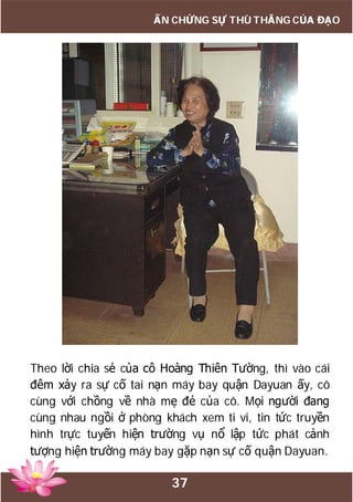 37
ẤN CHỨNG SỰ THÙ THẮNG CỦA ĐẠO
Theo lời chia sẻ của cô Hoàng Thiên Tường, thì vào cái
đêm xảy ra sự cố tai nạn máy bay quận Dayuan ấy, cô
cùng với chồng về nhà mẹ đẻ của cô. Mọi người đang
cùng nhau ngồi ở phòng khách xem ti vi, tin tức truyền
hình trực tuyến hiện trường vụ nổ lập tức phát cảnh
tượng hiện trường máy bay gặp nạn sự cố quận Dayuan.
 