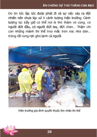 38
ẤN CHỨNG SỰ THÙ THẮNG CỦA ĐẠO
Do tin tức lập tức được phát đi và sự việc xảy ra đột
nhiên nên chưa kịp xử lí cảnh tượng hiện trường. Cảnh
tượng lúc bấy giờ có thể nói là thê thảm vô cùng, có
người đứt đầu, có người đứt tay, đứt chân… Thậm chí
còn những mảnh thi thể treo mắc trên nóc nhà dân…
trông rất rùng rợn ghê lạnh cả người.
Hiện trường gia đình quyến thuộc tìm nhận thi thể
 
