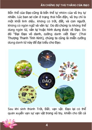 4
ẤN CHỨNG SỰ THÙ THẮNG CỦA ĐẠO
Bổn thể của Đạo cũng là bổn thể tự nhiên của vũ trụ tự
nhiên. Lúc ban sơ còn ở trạng thái hỗn độn, vũ trụ chỉ là
một khối linh diệu, không có trời, đất, và con người,
không có ngôn ngữ và văn tự. Do đó chúng ta không thể
dùng ngôn từ, văn tự hoặc hình dung được về Đạo. Do
đó “Đại Đạo vô danh, cường danh viết Đạo” (Thái
Thượng Thanh Tĩnh Kinh), chúng ta cũng là miễn cưỡng
dùng danh từ này để đại biểu cho Đạo.
Sau khi sinh thành Trời, Đất, vạn vật. Đạo lại có thể
quán xuyến vạn sự vạn vật trong vũ trụ, khiến cho tất cả
 