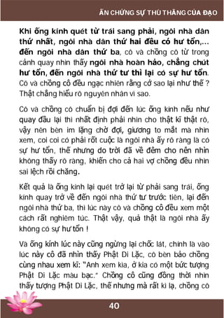 40
ẤN CHỨNG SỰ THÙ THẮNG CỦA ĐẠO
Khi ống kính quét từ trái sang phải, ngôi nhà dân
thứ nhất, ngôi nhà dân thứ hai đều có hư tổn,…
đến ngôi nhà dân thứ ba, cô và chồng cô từ trong
cảnh quay nhìn thấy ngôi nhà hoàn hảo, chẳng chút
hư tổn, đến ngôi nhà thứ tư thì lại có sự hư tổn.
Cô và chồng cô đều ngạc nhiên rằng cớ sao lại như thế ?
Thật chẳng hiểu rõ nguyên nhân vì sao.
Cô và chồng cô chuẩn bị đợi đến lúc ống kính nếu như
quay đầu lại thì nhất định phải nhìn cho thật kĩ thật rõ,
vậy nên bèn im lặng chờ đợi, giương to mắt mà nhìn
xem, coi coi có phải rốt cuộc là ngôi nhà ấy rõ ràng là có
sự hư tổn, thế nhưng do trời đã về đêm cho nên nhìn
không thấy rõ ràng, khiến cho cả hai vợ chồng đều nhìn
sai lệch rồi chăng.
Kết quả là ống kính lại quét trở lại từ phải sang trái, ống
kính quay trở về đến ngôi nhà thứ tư trước tiên, lại đến
ngôi nhà thứ ba, thì lúc này cô và chồng cô đều xem một
cách rất nghiêm túc. Thật vậy, quả thật là ngôi nhà ấy
không có sự hư tổn !
Và ống kính lúc này cũng ngừng lại chốc lát, chính là vào
lúc này cô đã nhìn thấy Phật Di Lặc, cô bèn bảo chồng
cùng nhau xem kĩ: “Anh xem kìa, ở kia có một bức tượng
Phật Di Lặc màu bạc.” Chồng cô cũng đồng thời nhìn
thấy tượng Phật Di Lặc, thế nhưng mà rất kì lạ, chồng cô
 