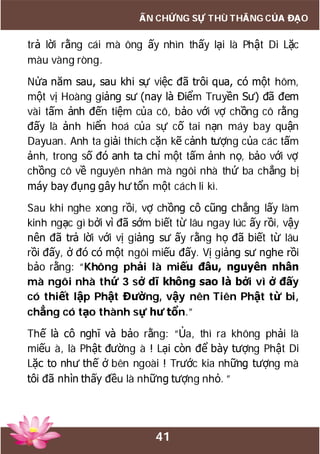 41
ẤN CHỨNG SỰ THÙ THẮNG CỦA ĐẠO
trả lời rằng cái mà ông ấy nhìn thấy lại là Phật Di Lặc
màu vàng ròng.
Nửa năm sau, sau khi sự việc đã trôi qua, có một hôm,
một vị Hoàng giảng sư (nay là Điểm Truyền Sư) đã đem
vài tấm ảnh đến tiệm của cô, bảo với vợ chồng cô rằng
đấy là ảnh hiển hoá của sự cố tai nạn máy bay quận
Dayuan. Anh ta giải thích cặn kẽ cảnh tượng của các tấm
ảnh, trong số đó anh ta chỉ một tấm ảnh nọ, bảo với vợ
chồng cô về nguyên nhân mà ngôi nhà thứ ba chẳng bị
máy bay đụng gây hư tổn một cách li kì.
Sau khi nghe xong rồi, vợ chồng cô cũng chẳng lấy làm
kinh ngạc gì bởi vì đã sớm biết từ lâu ngay lúc ấy rồi, vậy
nên đã trả lời với vị giảng sư ấy rằng họ đã biết từ lâu
rồi đấy, ở đó có một ngôi miếu đấy. Vị giảng sư nghe rồi
bảo rằng: “Không phải là miếu đâu, nguyên nhân
mà ngôi nhà thứ 3 sở dĩ không sao là bởi vì ở đấy
có thiết lập Phật Đường, vậy nên Tiên Phật từ bi,
chẳng có tạo thành sự hư tổn.”
Thế là cô nghĩ và bảo rằng: “Ủa, thì ra không phải là
miếu à, là Phật đường à ! Lại còn để bày tượng Phật Di
Lặc to như thế ở bên ngoài ! Trước kia những tượng mà
tôi đã nhìn thấy đều là những tượng nhỏ. ”
 