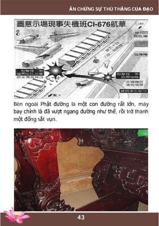 43
ẤN CHỨNG SỰ THÙ THẮNG CỦA ĐẠO
Bên ngoài Phật đường là một con đường rất lớn, máy
bay chính là đã vượt ngang đường như thế, rồi trở thành
một đống sắt vụn.
 
