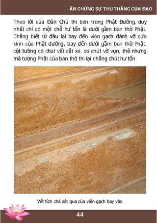 44
ẤN CHỨNG SỰ THÙ THẮNG CỦA ĐẠO
Theo lời của Đàn Chủ thì bên trong Phật Đường, duy
nhất chỉ có một chỗ hư tổn là dưới gầm bàn thờ Phật.
Chẳng biết từ đâu lại bay đến viên gạch đánh vỡ cửa
kính của Phật đường, bay đến dưới gầm bàn thờ Phật,
cột tường có chút vết cắt xé, có chút vỡ vụn, thế nhưng
mà tượng Phật của bàn thờ thì lại chẳng chút hư tổn.
Vết tích chà xát qua của viên gạch bay vào
 