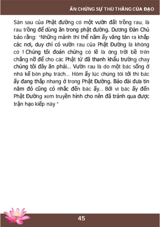 45
ẤN CHỨNG SỰ THÙ THẮNG CỦA ĐẠO
Sân sau của Phật đường có một vườn đất trồng rau, là
rau trồng để dùng ăn trong phật đường. Dương Đàn Chủ
bảo rằng: “Những mảnh thi thể năm ấy văng tản ra khắp
các nơi, duy chỉ có vườn rau của Phật Đường là không
có ! Chúng tôi đoán chừng có lẽ là ông trời bề trên
chẳng nỡ để cho các Phật tử đã thanh khẩu trường chay
chúng tôi đây ăn phải… Vườn rau là do một bác sống ở
nhà kế bên phụ trách… Hôm ấy lúc chúng tôi tới thì bác
ấy đang thắp nhang ở trong Phật Đường. Báo đài đưa tin
năm đó cũng có nhắc đến bác ấy… Bởi vì bác ấy đến
Phật Đường xem truyền hình cho nên đã tránh qua được
trận hạo kiếp này ”
 