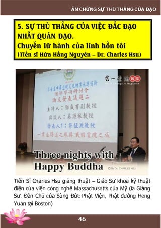 46
ẤN CHỨNG SỰ THÙ THẮNG CỦA ĐẠO
5. SỰ THÙ THẮNG CỦA VIỆC ĐẮC ĐẠO
NHẤT QUÁN ĐẠO.
Chuyến lữ hành của linh hồn tôi
(Tiến sĩ Hứa Hằng Nguyên – Dr. Charles Hsu)
Tiến Sĩ Charles Hsu giảng thuật – Giáo Sư khoa kỹ thuật
điện của viện công nghệ Massachusetts của Mỹ (là Giảng
Sư, Đàn Chủ của Sùng Đức Phật Viện, Phật đường Heng
Yuan tại Boston)
 