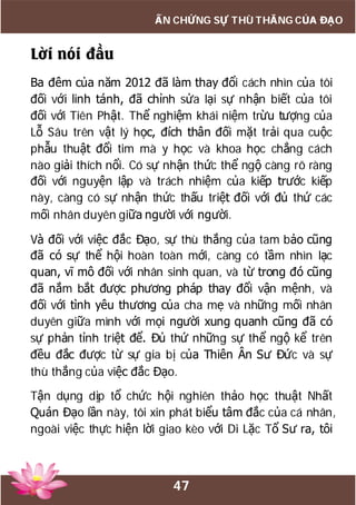 47
ẤN CHỨNG SỰ THÙ THẮNG CỦA ĐẠO
Lời nói đầu
Ba đêm của năm 2012 đã làm thay đổi cách nhìn của tôi
đối với linh tánh, đã chỉnh sửa lại sự nhận biết của tôi
đối với Tiên Phật. Thể nghiệm khái niệm trừu tượng của
Lỗ Sâu trên vật lý học, đích thân đối mặt trải qua cuộc
phẫu thuật đổi tim mà y học và khoa học chẳng cách
nào giải thích nổi. Có sự nhận thức thể ngộ càng rõ ràng
đối với nguyện lập và trách nhiệm của kiếp trước kiếp
này, càng có sự nhận thức thấu triệt đối với đủ thứ các
mối nhân duyên giữa người với người.
Và đối với việc đắc Đạo, sự thù thắng của tam bảo cũng
đã có sự thể hội hoàn toàn mới, càng có tầm nhìn lạc
quan, vĩ mô đối với nhân sinh quan, và từ trong đó cũng
đã nắm bắt được phương pháp thay đổi vận mệnh, và
đối với tình yêu thương của cha mẹ và những mối nhân
duyên giữa mình với mọi người xung quanh cũng đã có
sự phản tỉnh triệt để. Đủ thứ những sự thể ngộ kể trên
đều đắc được từ sự gia bị của Thiên Ân Sư Đức và sự
thù thắng của việc đắc Đạo.
Tận dụng dịp tổ chức hội nghiên thảo học thuật Nhất
Quán Đạo lần này, tôi xin phát biểu tâm đắc của cá nhân,
ngoài việc thực hiện lời giao kèo với Di Lặc Tổ Sư ra, tôi
 