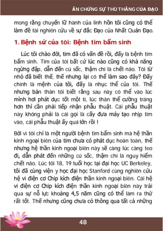 48
ẤN CHỨNG SỰ THÙ THẮNG CỦA ĐẠO
mong rằng chuyến lữ hành của linh hồn tôi cũng có thể
làm đề tài nghiên cứu về sự đắc Đạo của Nhất Quán Đạo.
1. Bệnh sử của tôi: Bệnh tim bẩm sinh
Lúc tôi chào đời, tim đã có vấn đề rồi, đấy là bệnh tim
bẩm sinh. Tim của tôi bất cứ lúc nào cũng có khả năng
ngừng đập, dẫn đến cú sốc, thậm chí là chết não. Tôi từ
nhỏ đã biết thế, thế nhưng lại có thể làm sao đây? Đấy
chính là mệnh của tôi, đấy là nhục thể của tôi. Thế
nhưng bản thân tôi biết rằng sau này có thể vào lúc
mình hơi phát dục tốt một tí, lúc thân thể cường tráng
hơn thì cần phải tiếp nhận phẫu thuật. Cái phẫu thuật
này không phải là cái gọi là cấy đưa máy tạo nhịp tim
vào, cái phẫu thuật ấy quá lớn rồi !
Bởi vì tôi chỉ là một người bệnh tim bẩm sinh mà hệ thần
kinh ngoại biên của tim chưa có phát dục hoàn toàn, thế
nhưng hệ thần kinh ngoại biên này sẽ càng lúc càng teo
đi, dẫn phát đến những cú sốc, thậm chí là nguy hiểm
chết não. Lúc tôi 18, 19 tuổi học tại đại học UC Berkeley,
tôi đã cùng viện y học đại học Stanford cùng nghiên cứu
hệ vi điện cơ Chip kích điện thần kinh ngoại biên. Cái hệ
vi điện cơ Chip kích điện thần kinh ngoại biên này trải
qua sự nỗ lực khoảng 4,5 năm cũng có thể làm ra thứ
rất tốt. Thế nhưng cũng chưa có thông qua tất cả những
 