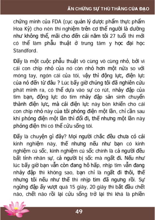 49
ẤN CHỨNG SỰ THÙ THẮNG CỦA ĐẠO
chứng minh của FDA (cục quản lý dược phẩm thực phẩm
Hoa Kỳ) cho nên thí nghiệm trên cơ thể người là dường
như không thể, mãi cho đến cái năm tôi 27 tuổi thì mới
có thể làm phẫu thuật ở trung tâm y học đại học
Standford.
Đấy là một cuộc phẫu thuật vô cùng vô cùng nhỏ, bởi vì
cái con chip nhỏ của nó còn nhỏ hơn một nửa so với
móng tay, ngón cái của tôi, vậy thì động lực, điện lực
của nó đến từ đâu ? Lúc bấy giờ chúng tôi đã nghiên cứu
phát minh ra, có thể dựa vào sự co rút, nhảy đập của
tim bạn, động lực do tim nhảy đập sản sinh chuyển
thành điện lực, mà cái điện lực này bèn khiến cho cái
con chip nhỏ này của tôi phóng điện một lần, chỉ cần sau
khi phóng điện một lần thì đổi đi, thế nhưng một lần này
phóng điện thì có thể cứu sống tôi.
Đấy là chuyện gì đây? Mọi người chắc đều chưa có cái
kinh nghiệm này, thế nhưng nếu như bạn có kinh
nghiệm cú sốc, kinh nghiệm cú sốc chính là cả người đều
bất tỉnh nhân sự, cả người bị sốc mà ngất đi. Nếu như
lúc bấy giờ bạn vẫn còn đang hô hấp, nhịp tim vẫn đang
nhảy đập thì không sao, bạn chỉ là ngất đi thôi, thế
nhưng tôi nếu như thế thì nhịp tim đã ngưng rồi. Sự
ngừng đập ấy vượt quá 15 giây, 20 giây thì bắt đầu chết
não, chết não rồi lại cứu sống trở lại thì khá là phiền
 