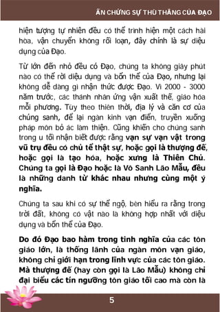 5
ẤN CHỨNG SỰ THÙ THẮNG CỦA ĐẠO
hiện tượng tự nhiên đều có thể trình hiện một cách hài
hòa, vận chuyển không rối loạn, đây chính là sự diệu
dụng của Đạo.
Từ lớn đến nhỏ đều có Đạo, chúng ta không giây phút
nào có thể rời diệu dụng và bổn thể của Đạo, nhưng lại
không dễ dàng gì nhận thức được Đạo. Vì 2000 - 3000
năm trước, các thánh nhân ứng vận xuất thế, giáo hóa
mỗi phương. Tùy theo thiên thời, địa lý và căn cơ của
chúng sanh, để lại ngàn kinh vạn điển, truyền xuống
pháp môn bỏ ác làm thiện. Cũng khiến cho chúng sanh
trong u tối nhận biết được rằng vạn sự vạn vật trong
vũ trụ đều có chủ tể thật sự, hoặc gọi là thượng đế,
hoặc gọi là tạo hóa, hoặc xưng là Thiên Chủ.
Chúng ta gọi là Đạo hoặc là Vô Sanh Lão Mẫu, đều
là những danh từ khác nhau nhưng cùng một ý
nghĩa.
Chúng ta sau khi có sự thể ngộ, bèn hiểu ra rằng trong
trời đất, không có vật nào là không hợp nhất với diệu
dụng và bổn thể của Đạo.
Do đó Đạo bao hàm trong tinh nghĩa của các tôn
giáo lớn, là thống lãnh của ngàn môn vạn giáo,
không chỉ giới hạn trong lĩnh vực của các tôn giáo.
Mà thượng đế (hay còn gọi là Lão Mẫu) không chỉ
đại biểu các tín ngưỡng tôn giáo tối cao mà còn là
 