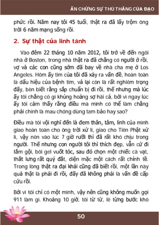 50
ẤN CHỨNG SỰ THÙ THẮNG CỦA ĐẠO
phức rồi. Năm nay tôi 45 tuổi, thật ra đã lấy trộm ông
trời 6 năm mạng sống rồi.
2. Sự thật của linh tánh
Vào đêm 22 tháng 10 năm 2012, tôi trở về đến ngôi
nhà ở Boston, trong nhà thật ra đã chẳng có người ở rồi,
vợ và các con cũng sớm đã bay về nhà cha mẹ ở Los
Angeles. Hôm ấy tim của tôi đã xảy ra vấn đề, hoàn toàn
là dấu hiệu của bệnh tim, vả lại còn là rất nghiêm trọng
đấy, bèn biết rằng sắp chuẩn bị đi rồi, thế nhưng mà lúc
ấy tôi chẳng có gì khủng hoảng sợ hãi cả, bởi vì ngay lúc
ấy tôi cảm thấy rằng điều mà mình có thể làm chẳng
phải chính là mau chóng dùng tam bảo hay sao?
Điều mà tôi vội nghĩ đến là đem thân, tâm, linh của mình
giao hoàn toàn cho ông trời xử lí, giao cho Tiên Phật xử
lí, vậy nên vào lúc 7 giờ rưỡi thì đã rất khó chịu trong
người. Thế nhưng con người tôi thì thích đẹp, vẫn cứ đi
tắm gội, bôi gel vuốt tóc, sau đó chọn một chiếc cà vạt,
thắt lưng rất quý đắt, diện mặc một cách rất chỉnh tề.
Trong lòng thật ra đại khái cũng đã biết rồi, một lần này
quả thật là phải đi rồi, đấy đã không phải là vấn đề cấp
cứu rồi.
Bởi vì tôi chỉ có một mình, vậy nên cũng không muốn gọi
911 làm gì. Khoảng 10 giờ, tôi từ từ, lê từng bước khó
 