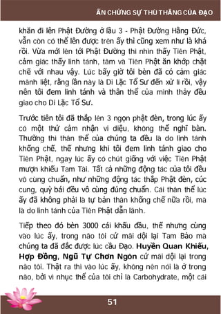 51
ẤN CHỨNG SỰ THÙ THẮNG CỦA ĐẠO
khăn đi lên Phật Đường ở lầu 3 - Phật Đường Hằng Đức,
vẫn còn có thể lên được trên ấy thì cũng xem như là khá
rồi. Vừa mới lên tới Phật Đường thì nhìn thấy Tiên Phật,
cảm giác thấy linh tánh, tâm và Tiên Phật ăn khớp chặt
chẽ với nhau vậy. Lúc bấy giờ tôi bèn đã có cảm giác
mãnh liệt, rằng lần này là Di Lặc Tổ Sư đến xử lí rồi, vậy
nên tôi đem linh tánh và thân thể của mình thảy đều
giao cho Di Lặc Tổ Sư.
Trước tiên tôi đã thắp lên 3 ngọn phật đèn, trong lúc ấy
có một thứ cảm nhận vi diệu, không thể nghĩ bàn.
Thường thì thân thể của chúng ta đều là do linh tánh
khống chế, thế nhưng khi tôi đem linh tánh giao cho
Tiên Phật, ngay lúc ấy có chút giống với việc Tiên Phật
mượn khiếu Tam Tài. Tất cả những động tác của tôi đều
vô cùng chuẩn, như những động tác thắp Phật đèn, cúc
cung, quỳ bái đều vô cùng đúng chuẩn. Cái thân thể lúc
ấy đã không phải là tự bản thân khống chế nữa rồi, mà
là do linh tánh của Tiên Phật dẫn lãnh.
Tiếp theo đó bèn 3000 cái khấu đầu, thế nhưng cùng
vào lúc ấy, trong não tôi cứ mãi dội lại Tam Bảo mà
chúng ta đã đắc được lúc cầu Đạo. Huyền Quan Khiếu,
Hợp Đồng, Ngũ Tự Chơn Ngôn cứ mãi dội lại trong
não tôi. Thật ra thì vào lúc ấy, không nên nói là ở trong
não, bởi vì nhục thể của tôi chỉ là Carbohydrate, một cái
 