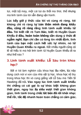 52
ẤN CHỨNG SỰ THÙ THẮNG CỦA ĐẠO
túi, một bộ máy, một cái túi da thối mà thôi, thế nhưng
mà linh tánh của tôi vẫn đang vận hành.
Lúc bấy giờ ý thức của tôi vô cùng rõ ràng, tôi
không chỉ rõ ràng tự bản thân mình đang khấu
đầu, cũng rõ ràng rằng linh tánh xuất khiếu từ
đâu. Tôi biết rất rõ Tam Bảo, biết rõ Huyền Quan
Khiếu ở đâu, hoàn toàn không cần dùng ý thức đi
ngẫm nghĩ. Bạn chỉ cần có lòng tin nhất định, linh
tánh của bạn một cách hết sức tự nhiên, nó từ
Huyền Quan Khiếu ra ngoài. Rất nhiều người cũng có
lẽ sẽ hiếu kì mà hỏi linh tánh từ Huyền Quan Khiếu đi ra
như thế nào ?
3. Linh tánh xuất khiếu: Lỗ Sâu trên khoa
học?
Bởi vì tôi làm nghiên cứu khoa học lâu năm, lúc này
dùng cách nói ví von của nhà vật lý học, khoa học vũ trụ
trong khoa học thì vô cùng giống với Lỗ Sâu mà Tiến Sĩ
Hawking đã nói. Vào ngay lúc linh tánh xuất khiếu
thì chẳng có cái gọi là sự khác biệt không gian
thời gian, ngay lúc ấy siêu vượt thời gian không
gian, linh tánh trong chốc lát bèn đã rời khỏi nhục
thể rồi, tốc độ nhanh hoàn toàn chẳng có cảm giác.
 