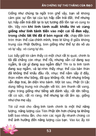 53
ẤN CHỨNG SỰ THÙ THẮNG CỦA ĐẠO
Giống như chúng ta ngồi trên ghế vậy, bạn sẽ không
cảm giác sự tồn tại của lực hấp dẫn trái đất, thế nhưng
lực hấp dẫn trái đất lại là lực tương đối tồn tại vô cùng to
lớn. Vậy nên khi linh tánh xuất khiếu thì vô cùng
giống như linh tánh tiến vào một cái lỗ đen vậy,
trong chốc lát thì đã ở bên ngoài rồi, chạy đến bên
trên thân thể của chính mình, treo lơ lửng ở giữa không
trung của Phật Đường, bèn giống như thể tự do vô ưu
vô lự vậy, vô cùng tự do.
Lúc bấy giờ tôi cảm thấy có một chút rất kì quái, chính là
tôi đã chẳng còn nhục thể rồi, nhưng vẫn cứ đang suy
ngẫm, là cái gì đang suy ngẫm đây? Thì ra là linh tánh
đang suy ngẫm, vả lại nhìn thấy nhục thể của bản thân
đã không thể khấu đầu rồi, nhục thể nằm sấp ở đấy,
thân mềm như bông, đã quy không rồi, thế nhưng trông
vẫn đẹp trai, ăn diện khá bảnh. Một lát sau, Phật Di Lặc
dùng tiếng trung nói chuyện với tôi, âm thanh rất vang,
nghe trông giống như tiếng sét đánh vậy, rất lớn tiếng,
rất có sức, rất rõ ràng, thế nhưng lại rất ấm áp, giống
như cha mẹ vậy.
Tôi cứ mãi cho rằng linh tánh chính là một thứ năng
lượng, năng lượng của Tiên Phật lớn hơn chúng ta không
biết bao nhiêu lần, cho nên các ngài ấy nhanh chóng có
thể ảnh hưởng đến năng lượng của bạn. Vào lúc ấy tôi
 