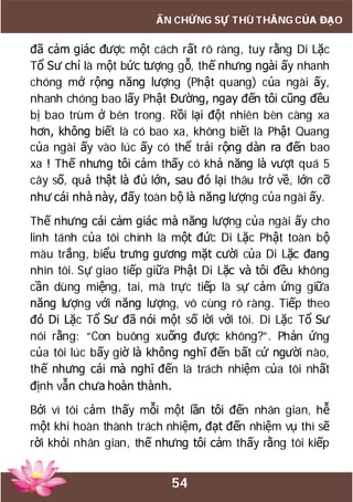54
ẤN CHỨNG SỰ THÙ THẮNG CỦA ĐẠO
đã cảm giác được một cách rất rõ ràng, tuy rằng Di Lặc
Tổ Sư chỉ là một bức tượng gỗ, thế nhưng ngài ấy nhanh
chóng mở rộng năng lượng (Phật quang) của ngài ấy,
nhanh chóng bao lấy Phật Đường, ngay đến tôi cũng đều
bị bao trùm ở bên trong. Rồi lại đột nhiên bèn càng xa
hơn, không biết là có bao xa, không biết là Phật Quang
của ngài ấy vào lúc ấy có thể trải rộng dàn ra đến bao
xa ! Thế nhưng tôi cảm thấy có khả năng là vượt quá 5
cây số, quả thật là đủ lớn, sau đó lại thâu trở về, lớn cỡ
như cái nhà này, đấy toàn bộ là năng lượng của ngài ấy.
Thế nhưng cái cảm giác mà năng lượng của ngài ấy cho
linh tánh của tôi chính là một đức Di Lặc Phật toàn bộ
màu trắng, biểu trưng gương mặt cười của Di Lặc đang
nhìn tôi. Sự giao tiếp giữa Phật Di Lặc và tôi đều không
cần dùng miệng, tai, mà trực tiếp là sự cảm ứng giữa
năng lượng với năng lượng, vô cùng rõ ràng. Tiếp theo
đó Di Lặc Tổ Sư đã nói một số lời với tôi. Di Lặc Tổ Sư
nói rằng: “Con buông xuống được không?”. Phản ứng
của tôi lúc bấy giờ là không nghĩ đến bất cứ người nào,
thế nhưng cái mà nghĩ đến là trách nhiệm của tôi nhất
định vẫn chưa hoàn thành.
Bởi vì tôi cảm thấy mỗi một lần tôi đến nhân gian, hễ
một khi hoàn thành trách nhiệm, đạt đến nhiệm vụ thì sẽ
rời khỏi nhân gian, thế nhưng tôi cảm thấy rằng tôi kiếp
 