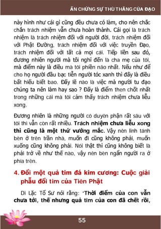 55
ẤN CHỨNG SỰ THÙ THẮNG CỦA ĐẠO
này hình như cái gì cũng đều chưa có làm, cho nên chắc
chắn trách nhiệm vẫn chưa hoàn thành. Cái gọi là trách
nhiệm là trách nhiệm đối với người đời, trách nhiệm đối
với Phật Đường, trách nhiệm đối với việc truyền Đạo,
trách nhiệm đối với tất cả mọi cái. Tiếp liền sau đó,
đương nhiên người mà tôi nghĩ đến là cha mẹ của tôi,
mà điểm này là điều mà tôi phiền não nhất. Nếu như để
cho họ người đầu bạc tiễn người tóc xanh thì đấy là điều
bất hiếu biết bao. Đấy lẽ nào là việc mà người tu đạo
chúng ta nên làm hay sao ? Đấy là điểm then chốt nhất
trong những cái mà tôi cảm thấy trách nhiệm chưa liễu
xong.
Đương nhiên là những người có duyên phận rất sâu với
tôi thì vẫn còn rất nhiều. Trách nhiệm chưa liễu xong
thì cũng là một thứ vướng mắc. Vậy nên linh tánh
bèn ở trên trần nhà, muốn đi cũng không phải, muốn
xuống cũng không phải. Nói thật thì cũng không biết là
phải trở về như thế nào, vậy nên bèn ngẩn người ra ở
phía trên.
4. Đổi một quả tim đá kim cương: Cuộc giải
phẫu đổi tim của Tiên Phật
Di Lặc Tổ Sư nói rằng: “Thời điểm của con vẫn
chưa tới, thế nhưng quả tim của con đã chết rồi,
 