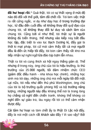 56
ẤN CHỨNG SỰ THÙ THẮNG CỦA ĐẠO
đã hư hoại rồi.” Quả thật, tôi có sự thất vọng ở mức độ
nào đó đối với thế giới, tâm đã chết rồi. Tôi làm việc thật
ra rất cứng ngắc, ví dụ như dạy học ở trong trường đại
học, từ đầu đến cuối đều sẽ không thay đổi quỹ đạo của
chúng tôi, sẽ không thay đổi tư duy và cách làm của
chúng tôi. Cũng bởi vì như thế, tôi thật sự là người
không đủ biến thông, thế nhưng vào kiếp này bắt đầu
học tập, đặc biệt là vào lúc Bạch Dương kì, đấy gọi là
thời kì mạt pháp, tôi cứ mãi cảm thấy tất cả mọi người
đều là đến ức hiếp tôi đấy, tôi bèn cảm thấy rất khó mà
tiếp nhận sự nghi ngờ lừa đảo bịp bợm lẫn nhau.
Thật ra tôi vô cùng thích xã hội ngay thẳng giản dị. Thế
nhưng ở trong này, ông chủ của tôi là hiệu trưởng, là thủ
trưởng của 25.000 người, tôi đảm nhiệm chức CEO
(giám đốc điều hành - nhà khoa học chính), những học
sinh mà tôi dạy, những ông chủ mà mỗi ngày tôi đối mặt.
Lại nữa, tôi nếu như đến thủ phủ Washington, ông chủ
của tôi là bộ trưởng quốc phòng Mỹ và bộ trưởng năng
lượng, những người này đều không thể nói là trong lòng
họ chẳng có nghĩ đến chiến tranh, không thể không có
nghĩ đến sự giảo trá, lâu ngày rồi tôi có thể cảm nhận
được đấy.
Cái tâm hư hoại và tâm chết ấy là Phật Di Lặc nói đấy,
đấy là nói một cách rất khách sáo đấy ! Vì sao vậy? Bởi
 