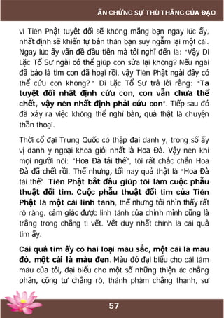 57
ẤN CHỨNG SỰ THÙ THẮNG CỦA ĐẠO
vì Tiên Phật tuyệt đối sẽ không mắng bạn ngay lúc ấy,
nhất định sẽ khiến tự bản thân bạn suy ngẫm lại một cái.
Ngay lúc ấy vấn đề đầu tiên mà tôi nghĩ đến là: “Vậy Di
Lặc Tổ Sư ngài có thể giúp con sửa lại không? Nếu ngài
đã bảo là tim con đã hoại rồi, vậy Tiên Phật ngài đây có
thể cứu con không? ” Di Lặc Tổ Sư trả lời rằng: “Ta
tuyệt đối nhất định cứu con, con vẫn chưa thể
chết, vậy nên nhất định phải cứu con”. Tiếp sau đó
đã xảy ra việc không thể nghĩ bàn, quả thật là chuyện
thần thoại.
Thời cổ đại Trung Quốc có thập đại danh y, trong số ấy
vị danh y ngoại khoa giỏi nhất là Hoa Đà. Vậy nên khi
mọi người nói: “Hoa Đà tái thế”, tôi rất chắc chắn Hoa
Đà đã chết rồi. Thế nhưng, tối nay quả thật là “Hoa Đà
tái thế”. Tiên Phật bắt đầu giúp tôi làm cuộc phẫu
thuật đổi tim. Cuộc phẫu thuật đổi tim của Tiên
Phật là một cái linh tánh, thế nhưng tôi nhìn thấy rất
rõ ràng, cảm giác được linh tánh của chính mình cũng là
trắng trong chẳng tì vết. Vết duy nhất chính là cái quả
tim ấy.
Cái quả tim ấy có hai loại màu sắc, một cái là màu
đỏ, một cái là màu đen. Màu đỏ đại biểu cho cái tâm
máu của tôi, đại biểu cho một số những thiện ác chẳng
phân, công tư chẳng rõ, thánh phàm chẳng thanh, sự
 