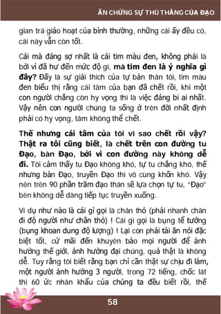 58
ẤN CHỨNG SỰ THÙ THẮNG CỦA ĐẠO
gian trá giảo hoạt của bình thường, những cái ấy đều có,
cái này vẫn còn tốt.
Cái mà đáng sợ nhất là cái tim màu đen, không phải là
bởi vì đã hư đến mức độ gì, mà tim đen là ý nghĩa gì
đây? Đấy là sự giải thích của tự bản thân tôi, tim màu
đen biểu thị rằng cái tâm của bạn đã chết rồi, khi một
con người chẳng còn hy vọng thì là việc đáng bi ai nhất.
Vậy nên con người chúng ta sống ở trên đời nhất định
phải có hy vọng, tâm không thể chết.
Thế nhưng cái tâm của tôi vì sao chết rồi vậy?
Thật ra tôi cũng biết, là chết trên con đường tu
Đạo, bàn Đạo, bởi vì con đường này không dễ
đi. Tôi cảm thấy tu Đạo không khó, tự tu chẳng khó, thế
nhưng bàn Đạo, truyền Đạo thì vô cùng khốn khó. Vậy
nên trên 90 phần trăm đạo thân sẽ lựa chọn tự tu, “Đạo”
bèn không dễ dàng tiếp tục truyền xuống.
Ví dụ như nào là cái gì gọi là chân thỏ (phải nhanh chân
đi độ người như chân thỏ) ! Cái gì gọi là bụng tể tướng
(bụng khoan dung độ lượng) ! Lại còn phải tài ăn nói đặc
biệt tốt, cứ mãi đến khuyên bảo mọi người để ảnh
hưởng thế giới, ảnh hưởng đại chúng, quả thật là không
dễ. Tuy rằng tôi biết rằng bạn chỉ cần thật sự chịu đi làm,
một người ảnh hưởng 3 người, trong 72 tiếng, chốc lát
thì 60 ức nhân khẩu của chúng ta đều biết rồi, thế
 