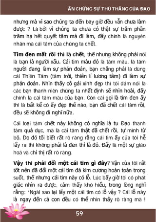 59
ẤN CHỨNG SỰ THÙ THẮNG CỦA ĐẠO
nhưng mà vì sao chúng ta đến bây giờ đều vẫn chưa làm
được ? Là bởi vì chúng ta chưa có thật sự trăm phần
trăm hạ hết quyết tâm mà đi làm, đấy chính là nguyên
nhân mà cái tâm của chúng ta chết.
Tim đen mất rồi thì là chết, thế nhưng không phải nói
là bạn là người xấu. Cái tim màu đỏ là tâm máu, là tâm
người đang làm sự phán đoán, bạn chẳng phải là dùng
cái Thiên Tâm (tâm trời, thiên lí lương tâm) đi làm sự
phán đoán. Nhìn thấy cô gái xinh đẹp thì tôi dám nói là
các bạn thanh niên chúng ta nhất định sẽ nhìn hoài, đấy
chính là cái tâm máu của bạn. Còn cái gọi là tim đen ấy
thì là bất kể cô ấy đẹp thế nào, bạn đã chết cái tâm rồi,
đều sẽ không đi nghĩ nữa.
Cái loại tâm chết này không có nghĩa là tu Đạo thanh
tâm quả dục, mà là cái tâm thật đã chết rồi, tự mình từ
bỏ. Do đó tôi biết rất rõ ràng rằng cái tim ấy của tôi hễ
lấy ra thì không phải là đen thì là đỏ. Đấy là một sự giáo
hoá và chỉ thị rất rõ ràng.
Vậy thì phải đổi một cái tim gì đây? Vận của tôi rất
tốt nên đã đổi một cái tim đá kim cương hoàn toàn trong
suốt, thế nhưng cái tim này có lỗ. Lúc bấy giờ tôi có phát
giác nhìn ra được, cảm thấy khó hiểu, trong lòng nghĩ
rằng: “Ngài sao lại lấy một cái tim có lỗ vậy ? Cái lỗ này
là ngay đến cả con đều có thể nhìn thấy rõ ràng mà !
 