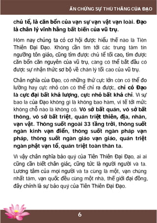 6
ẤN CHỨNG SỰ THÙ THẮNG CỦA ĐẠO
chủ tể, là căn bổn của vạn sự vạn vật vạn loài. Đạo
là chân lý vĩnh hằng bất biến của vũ trụ.
Hôm nay chúng ta có cơ hội được hiểu thế nào là Tiên
Thiên Đại Đạo. Không cần tìm tới các trung tâm tín
ngưỡng tôn giáo, cũng tìm được chủ tể tối cao, tìm được
căn bổn căn nguyên của vũ trụ, càng có thể bắt đầu có
được sự nhận thức sơ bộ về chân lý tối cao của vũ trụ.
Chân nghĩa của Đạo, có những thứ cực lớn còn có thể đo
lường hay cực nhỏ còn có thể chỉ ra được, chỉ có Đạo
là cực đại bất khả lượng, cực nhỏ bất khả chỉ. Vì sự
bao la của Đạo không gì là không bao hàm, vi tế tới mức
không chỗ nào là không có. Vô sở bất quán, vô sở bất
thông, vô sở bất triệt, quán triệt thiên, địa, nhân,
vạn vật. Thông suốt ngoài 33 tầng trời, thông suốt
ngàn kinh vạn điển, thông suốt ngàn pháp vạn
pháp, thông suốt ngàn giáo vạn giáo, quán triệt
ngàn phật vạn tổ, quán triệt toàn thân ta.
Vì vậy chân nghĩa bảo quý của Tiên Thiên Đại Đạo, ai ai
cũng cần biết chân giác, cũng tức là người người và ta.
Lương tâm của mọi người và ta cùng là một, vạn chúng
nhất tâm, vạn quốc đều cùng một nhà, thế giới đại đồng,
đây chính là sự bảo quý của Tiên Thiên Đại Đạo.
 