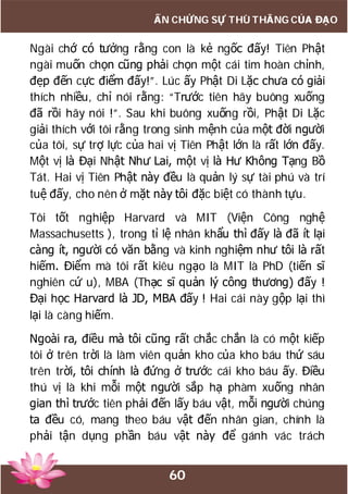 60
ẤN CHỨNG SỰ THÙ THẮNG CỦA ĐẠO
Ngài chớ có tưởng rằng con là kẻ ngốc đấy! Tiên Phật
ngài muốn chọn cũng phải chọn một cái tim hoàn chỉnh,
đẹp đến cực điểm đấy!”. Lúc ấy Phật Di Lặc chưa có giải
thích nhiều, chỉ nói rằng: “Trước tiên hãy buông xuống
đã rồi hãy nói !”. Sau khi buông xuống rồi, Phật Di Lặc
giải thích với tôi rằng trong sinh mệnh của một đời người
của tôi, sự trợ lực của hai vị Tiên Phật lớn là rất lớn đấy.
Một vị là Đại Nhật Như Lai, một vị là Hư Không Tạng Bồ
Tát. Hai vị Tiên Phật này đều là quản lý sự tài phú và trí
tuệ đấy, cho nên ở mặt này tôi đặc biệt có thành tựu.
Tôi tốt nghiệp Harvard và MIT (Viện Công nghệ
Massachusetts ), trong tỉ lệ nhân khẩu thì đấy là đã ít lại
càng ít, người có văn bằng và kinh nghiệm như tôi là rất
hiếm. Điểm mà tôi rất kiêu ngạo là MIT là PhD (tiến sĩ
nghiên cứ u), MBA (Thạc sĩ quản lý công thương) đấy !
Đại học Harvard là JD, MBA đấy ! Hai cái này gộp lại thì
lại là càng hiếm.
Ngoài ra, điều mà tôi cũng rất chắc chắn là có một kiếp
tôi ở trên trời là làm viên quản kho của kho báu thứ sáu
trên trời, tôi chính là đứng ở trước cái kho báu ấy. Điều
thú vị là khi mỗi một người sắp hạ phàm xuống nhân
gian thì trước tiên phải đến lấy báu vật, mỗi người chúng
ta đều có, mang theo báu vật đến nhân gian, chính là
phải tận dụng phần báu vật này để gánh vác trách
 