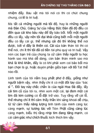61
ẤN CHỨNG SỰ THÙ THẮNG CỦA ĐẠO
nhiệm đấy. Báu vật mà tôi nói có thì có chút chung
chung, có lẽ là trí tuệ.
Mà tất cả những người mà tôi độ, hay là những người
mà Đàn Chủ, Giảng Sư của Hằng Đức Đàn đã độ đều có
đến qua cái kho báu này để lấy bảo bối. Mỗi một người
đều có lấy, vậy nên tôi đại khái cũng biết mỗi một người
đều có lấy cái gì, thế nhưng cái đó thì không thể nói
được, bởi vì đấy là thiên cơ. Cái của bản thân tôi thì có
thể nói, chí ít thì tôi đã có tiền tài phú quý và trí tuệ. Vậy
nên các bạn trẻ của chúng ta cứ cảm thấy người ta học
hành sao mà khá dễ dàng, còn bản thân mình sao mà
khá là khó khăn, đấy là có khi phải xem coi bảo bối mà
bạn chọn là gì, hoặc duyên phận giữa bạn với Bồ Tát thế
nào rồi.
Linh tánh của tôi nằm bay phất phơ ở đấy, giống như
người bệnh vậy, nhìn thấy chí ít có một đôi tay của “bác
sĩ ”. Đôi tay này chắc chắn là của ngài Hoa Đà đấy, lấy
cái tim cũ của tôi ra, nhìn xem một cái, lại đem một cái
tim đá kim cương có lỗ đặt trở vào. Tuy rằng vỡ cái lỗ,
thế nhưng chí ít thì cảm thấy thần khí sảng khoái dễ chịu,
từ từ cảm thấy năng lượng linh tánh của mình càng lúc
càng mạnh, sự tương tác với Tiên Phật cũng càng lúc
càng mạnh, biểu thị rằng nhịp tim đang tăng mạnh, có
cái cảm giác như chích thuốc kích thích tim vậy.
 