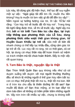 62
ẤN CHỨNG SỰ THÙ THẮNG CỦA ĐẠO
Lúc này, tôi dùng góc độ hiện thực, thế tục để suy ngẫm
một sự việc: “Ngài giúp tôi đổi tim rồi, muốn thu tiền
không? Hay là muốn tôi làm việc gì đó để đền bù vậy? ”.
Nằm ngoài sự tưởng tượng của tôi, Di Lặc Tổ Sư nói
rằng: “Con hãy trở về trước đã rồi hãy nói”. Trong lòng
tôi nghĩ rằng được thôi, về thì về trước vậy. Nghĩ vậy mà
thôi, bởi vì tôi biết Tam Bảo lúc cầu đạo, lại trực
tiếp thông qua phương thức của Lỗ Sâu, dùng
phương thức siêu vượt thời gian không gian, từ
Huyền Quan Khiếu lại trở về, vừa mới về bèn đã
nhanh chóng có thể tiếp tục khấu đầu, cũng cảm giác tôi
lại trở về rồi. Lúc này rất rõ ràng, tôi có thời gian, có cơ
hội, lại dùng cái nhục thân này để hoàn thành sứ mệnh
và trách nhiệm mà tôi chưa hoàn thành. Đấy là một việc
rất quan trọng.
5. Tam Bảo là thật, nguyện lập là thật
Đạo Thân Nhất Quán Đạo quy không nếu như có cơ
duyên xuống kết duyên với mọi người thường thường
đều sẽ khích lệ những người ở thế gian hãy nắm bắt lúc
còn có nhục thể phải thật tốt mà tu, thật tốt mà bàn. Bởi
vì ở trên kia cho dẫu là thiên đường thì đã sao? Bạn
muốn độ được ai? Bạn thác mộng, ai tin bạn đây! tôi
dám bảo đảm sẽ không có trăm phần trăm những người
tin. Vậy nên trên rất nhiều sự việc, chúng ta không biết
 