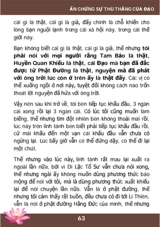 63
ẤN CHỨNG SỰ THÙ THẮNG CỦA ĐẠO
cái gì là thật, cái gì là giả, đấy chính là chỗ khiến cho
lòng bạn nguội lạnh trong cái xã hội này, trong cái thế
giới này.
Bạn không biết cái gì là thật, cái gì là giả, thế nhưng tôi
phải nói với mọi người rằng Tam Bảo là thật,
Huyền Quan Khiếu là thật, cái Đạo mà bạn đã đắc
được từ Phật Đường là thật, nguyện mà đã phát
với ông trời lúc còn ở trên ấy là thật đấy. Các vị có
thể xuống ngồi ở nơi này, tuyệt đối không cách nào trốn
thoát lời nguyện đã hứa với ông trời.
Vậy nên sau khi trở về, tôi bèn tiếp tục khấu đầu, 3 ngàn
cái xong rồi lại 3 ngàn cái. Có lúc tôi cũng muốn làm
biếng, thế nhưng tim đột nhiên bèn không thoải mái rồi,
lúc này trên linh tánh bèn biết phải tiếp tục khấu đầu rồi,
cứ mãi khấu đến một vạn cái khấu đầu vẫn chưa có
ngừng lại. Lúc bấy giờ vẫn có thể đứng dậy, có thể đi lại
một chút.
Thế nhưng vào lúc này, linh tánh rất mau lại xuất ra
ngoài lần nữa, bởi vì Di Lặc Tổ Sư vẫn chưa nói xong,
thế nhưng ngài ấy không muốn dùng phương thức báo
mộng để nói với tôi, mà là dùng phương thức xuất khiếu
lại để nói chuyện lần nữa. Vẫn là ở phật đường, thế
nhưng tôi cảm thấy rất buồn, đều chưa có đi tới Lí Thiên,
vẫn là nói ở phật đường Hằng Đức của mình, thế nhưng
 