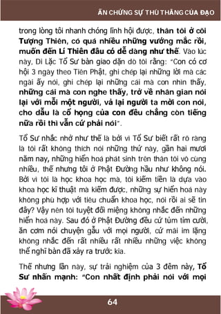 64
ẤN CHỨNG SỰ THÙ THẮNG CỦA ĐẠO
trong lòng tôi nhanh chóng lĩnh hội được, thân tôi ở cõi
Tượng Thiên, có quá nhiều những vướng mắc rồi,
muốn đến Lí Thiên đâu có dễ dàng như thế. Vào lúc
này, Di Lặc Tổ Sư bàn giao dặn dò tôi rằng: “Con có cơ
hội 3 ngày theo Tiên Phật, ghi chép lại những lời mà các
ngài ấy nói, ghi chép lại những cái mà con nhìn thấy,
những cái mà con nghe thấy, trở về nhân gian nói
lại với mỗi một người, vả lại người ta mời con nói,
cho dẫu là cổ họng của con đều chẳng còn tiếng
nữa rồi thì vẫn cứ phải nói”.
Tổ Sư nhắc nhở như thế là bởi vì Tổ Sư biết rất rõ ràng
là tôi rất không thích nói những thứ này, gần hai mươi
năm nay, những hiển hoá phát sinh trên thân tôi vô cùng
nhiều, thế nhưng tôi ở Phật Đường hầu như không nói.
Bởi vì tôi là học khoa học mà, tôi kiếm tiền là dựa vào
khoa học kĩ thuật mà kiếm được, những sự hiển hoá này
không phù hợp với tiêu chuẩn khoa học, nói rồi ai sẽ tin
đây? Vậy nên tôi tuyệt đối miệng không nhắc đến những
hiển hoá này. Sau đó ở Phật Đường đều cứ tủm tỉm cười,
ăn cơm nói chuyện gẫu với mọi người, cứ mãi im lặng
không nhắc đến rất nhiều rất nhiều những việc không
thể nghĩ bàn đã xảy ra trước kia.
Thế nhưng lần này, sự trải nghiệm của 3 đêm này, Tổ
Sư nhấn mạnh: “Con nhất định phải nói với mọi
 