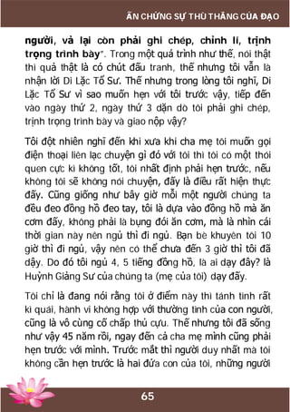 65
ẤN CHỨNG SỰ THÙ THẮNG CỦA ĐẠO
người, vả lại còn phải ghi chép, chỉnh lí, trịnh
trọng trình bày”. Trong một quá trình như thế, nói thật
thì quả thật là có chút đấu tranh, thế nhưng tôi vẫn là
nhận lời Di Lặc Tổ Sư. Thế nhưng trong lòng tôi nghĩ, Di
Lặc Tổ Sư vì sao muốn hẹn với tôi trước vậy, tiếp đến
vào ngày thứ 2, ngày thứ 3 dặn dò tôi phải ghi chép,
trịnh trọng trình bày và giao nộp vậy?
Tôi đột nhiên nghĩ đến khi xưa khi cha mẹ tôi muốn gọi
điện thoại liên lạc chuyện gì đó với tôi thì tôi có một thói
quen cực kì không tốt, tôi nhất định phải hẹn trước, nếu
không tôi sẽ không nói chuyện, đấy là điều rất hiện thực
đấy. Cũng giống như bây giờ mỗi một người chúng ta
đều đeo đồng hồ đeo tay, tôi là dựa vào đồng hồ mà ăn
cơm đấy, không phải là bụng đói ăn cơm, mà là nhìn cái
thời gian này nên ngủ thì đi ngủ. Bạn bè khuyên tôi 10
giờ thì đi ngủ, vậy nên có thể chưa đến 3 giờ thì tôi đã
dậy. Do đó tôi ngủ 4, 5 tiếng đồng hồ, là ai dạy đây? là
Huỳnh Giảng Sư của chúng ta (mẹ của tôi) dạy đấy.
Tôi chỉ là đang nói rằng tôi ở điểm này thì tánh tình rất
kì quái, hành vi không hợp với thường tình của con người,
cũng là vô cùng cố chấp thủ cựu. Thế nhưng tôi đã sống
như vậy 45 năm rồi, ngay đến cả cha mẹ mình cũng phải
hẹn trước với mình. Trước mắt thì người duy nhất mà tôi
không cần hẹn trước là hai đứa con của tôi, những người
 