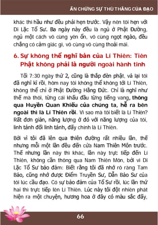 66
ẤN CHỨNG SỰ THÙ THẮNG CỦA ĐẠO
khác thì hầu như đều phải hẹn trước. Vậy nên tôi hẹn với
Di Lặc Tổ Sư. Ba ngày này đều là ngủ ở Phật Đường,
ngủ một cách vô cùng yên ổn, vô cùng ngọt ngào, đều
chẳng có cảm giác gì, vô cùng vô cùng thoải mái.
6. Sự không thể nghĩ bàn của Lí Thiên: Tiên
Phật không phải là người ngoài hành tinh
Tối 7:30 ngày thứ 2, cũng là thắp đèn phật, vả lại tôi
đã nghĩ kĩ rồi, hôm nay tôi không thể không tới Lí Thiên,
không thể chỉ ở Phật Đường Hằng Đức. Chỉ là nghĩ như
thế mà thôi, từng cái khấu đầu từng tiếng vang, thông
qua Huyền Quan Khiếu của chúng ta, hễ ra bên
ngoài thì là Lí Thiên rồi. Vì sao mà tôi biết là Lí Thiên?
Rất đơn giản, năng lượng ở đó với năng lượng của tôi,
linh tánh đối linh tánh, đấy chính là Lí Thiên.
Bởi vì tôi đã lên qua thiên đường rất nhiều lần, thế
nhưng mỗi một lần đều đến cửa Nam Thiên Môn trước.
Thế nhưng lần này thì khác, lần này trực tiếp đến Lí
Thiên, không cần thông qua Nam Thiên Môn, bởi vì Di
Lặc Tổ Sư bảo đảm: Biết rằng tôi đã nhớ rõ ràng Tam
Bảo, cũng nhớ được Điểm Truyền Sư, Dẫn Bảo Sư của
tôi lúc cầu đạo. Có sự bảo đảm của Tổ Sư rồi, lúc lần thứ
hai thì trực tiếp lên Lí Thiên. Lúc này tôi đột nhiên phát
hiện ra một chuyện, hương hoa ở đây có màu sắc đấy,
 