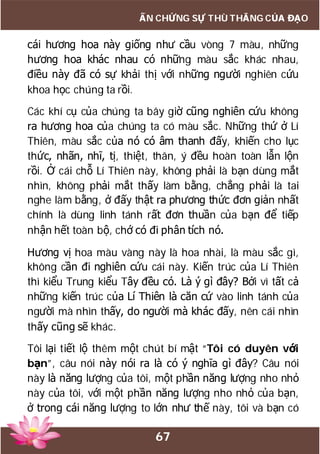 67
ẤN CHỨNG SỰ THÙ THẮNG CỦA ĐẠO
cái hương hoa này giống như cầu vòng 7 màu, những
hương hoa khác nhau có những màu sắc khác nhau,
điều này đã có sự khải thị với những người nghiên cứu
khoa học chúng ta rồi.
Các khí cụ của chúng ta bây giờ cũng nghiên cứu không
ra hương hoa của chúng ta có màu sắc. Những thứ ở Lí
Thiên, màu sắc của nó có âm thanh đấy, khiến cho lục
thức, nhãn, nhĩ, tị, thiệt, thân, ý đều hoàn toàn lẫn lộn
rồi. Ở cái chỗ Lí Thiên này, không phải là bạn dùng mắt
nhìn, không phải mắt thấy làm bằng, chẳng phải là tai
nghe làm bằng, ở đấy thật ra phương thức đơn giản nhất
chính là dùng linh tánh rất đơn thuần của bạn để tiếp
nhận hết toàn bộ, chớ có đi phân tích nó.
Hương vị hoa màu vàng này là hoa nhài, là màu sắc gì,
không cần đi nghiên cứu cái này. Kiến trúc của Lí Thiên
thì kiểu Trung kiểu Tây đều có. Là ý gì đây? Bởi vì tất cả
những kiến trúc của Lí Thiên là căn cứ vào linh tánh của
người mà nhìn thấy, do người mà khác đấy, nên cái nhìn
thấy cũng sẽ khác.
Tôi lại tiết lộ thêm một chút bí mật “Tôi có duyên với
bạn”, câu nói này nói ra là có ý nghĩa gì đây? Câu nói
này là năng lượng của tôi, một phần năng lượng nho nhỏ
này của tôi, với một phần năng lượng nho nhỏ của bạn,
ở trong cái năng lượng to lớn như thế này, tôi và bạn có
 