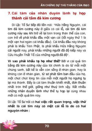 70
ẤN CHỨNG SỰ THÙ THẮNG CỦA ĐẠO
7. Cái tâm của nhân duyên lành tụ họp
thành cái tâm đá kim cương
Di Lặc Tổ Sư tiếp đó liền nói: “Hứa Hằng Nguyên, cái
tim đá kim cương này ở giữa có cái lỗ, cái tim đá kim
cương này sau khi trở về lại bên trong thân thể của con,
con trở về phải khấu đầu một vạn cái (tối ngày thứ 1 là
một vạn hai ngàn cái khấu đầu). Cái khấu đầu này không
phải là khấu Tiên Phật, là phải khấu Hứa Hằng Nguyên
cái người này, phải khấu những người đã độ kiếp này và
Cửu Huyền Thất Tổ của những người đã độ”.
Vì sao phải khấu tạ họ như thế? Bởi vì cái quả tim
bằng đá kim cương này của tôi chính là do từ mỗi một
chúng sanh, bất kể là vẫn còn sống ở nhân gian, hay là
không còn ở nhân gian, từ sơ phát tâm ban đầu của họ,
một chút chút lòng tin của mỗi một người họ ngưng tụ
lại mà thành. Đấy là cái tâm thuần khiết nhất, đơn thuần
nhất trên thế giới, giống như thuỷ tinh vậy. Rất nhiều
những nhân duyên lành như thế tụ họp lại cùng nhau
mới có một quả tim này.
Di Lặc Tổ Sư nói có hai việc rất quan trọng, việc thứ
nhất là cái tim này có một cái lỗ là do có hai
nguyên nhân :
 