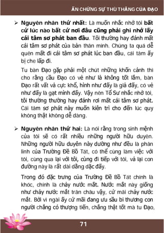 71
ẤN CHỨNG SỰ THÙ THẮNG CỦA ĐẠO
 Nguyên nhân thứ nhất: Là muốn nhắc nhở tôi bất
cứ lúc nào bất cứ nơi đâu cũng phải ghi nhớ lấy
cái tâm sơ phát ban đầu. Tôi thường hay đánh mất
cái tâm sơ phát của bản thân mình. Chúng ta quá dễ
quên mất đi cái tâm sơ phát lúc ban đầu, cái tâm ấy
bị che lấp đi.
Tu bàn Đạo gặp phải một chút những khốn cảnh thì
cho rằng cầu Đạo có vẻ như là không tốt lắm, bàn
Đạo rất vất vả cực khổ, hình như đấy là giả đấy, có vẻ
như đấy là gạt mình đấy. Vậy nên Tổ Sư nhắc nhở tôi,
tôi thường thường hay đánh rơi mất cái tâm sơ phát.
Cái tâm sơ phát này muốn kiên trì cho đến lúc quy
không thật không dễ dàng.
 Nguyên nhân thứ hai: Là nói rằng trong sinh mệnh
của tôi sẽ có rất nhiều những người hữu duyên.
Những người hữu duyên này dường như đều là phân
linh của Trường Đề Bồ Tát, có thể cùng làm việc với
tôi, cùng qua lại với tôi, cùng đi tiếp với tôi, vả lại con
đường này là rất dài dằng dặc đấy.
Trong đó đặc trưng của Trường Đề Bồ Tát chính là
khóc, chính là chảy nước mắt. Nước mắt này giống
như chảy nước mắt trân châu vậy, cứ mãi chảy nước
mắt. Bởi vì ngài ấy cứ mãi đang ưu sầu bi thương con
người chẳng có thượng tiến, chẳng thật tốt mà tu Đạo,
 