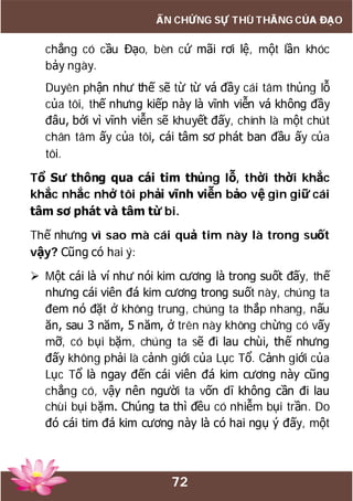 72
ẤN CHỨNG SỰ THÙ THẮNG CỦA ĐẠO
chẳng có cầu Đạo, bèn cứ mãi rơi lệ, một lần khóc
bảy ngày.
Duyên phận như thế sẽ từ từ vá đầy cái tâm thủng lỗ
của tôi, thế nhưng kiếp này là vĩnh viễn vá không đầy
đâu, bởi vì vĩnh viễn sẽ khuyết đấy, chính là một chút
chân tâm ấy của tôi, cái tâm sơ phát ban đầu ấy của
tôi.
Tổ Sư thông qua cái tim thủng lỗ, thời thời khắc
khắc nhắc nhở tôi phải vĩnh viễn bảo vệ gìn giữ cái
tâm sơ phát và tâm từ bi.
Thế nhưng vì sao mà cái quả tim này là trong suốt
vậy? Cũng có hai ý:
 Một cái là ví như nói kim cương là trong suốt đấy, thế
nhưng cái viên đá kim cương trong suốt này, chúng ta
đem nó đặt ở không trung, chúng ta thắp nhang, nấu
ăn, sau 3 năm, 5 năm, ở trên này không chừng có vấy
mỡ, có bụi bặm, chúng ta sẽ đi lau chùi, thế nhưng
đấy không phải là cảnh giới của Lục Tổ. Cảnh giới của
Lục Tổ là ngay đến cái viên đá kim cương này cũng
chẳng có, vậy nên người ta vốn dĩ không cần đi lau
chùi bụi bặm. Chúng ta thì đều có nhiễm bụi trần. Do
đó cái tim đá kim cương này là có hai ngụ ý đấy, một
 