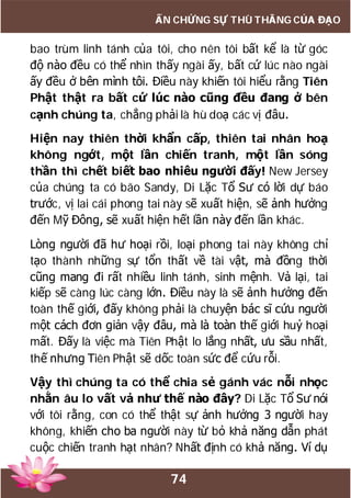 74
ẤN CHỨNG SỰ THÙ THẮNG CỦA ĐẠO
bao trùm linh tánh của tôi, cho nên tôi bất kể là từ góc
độ nào đều có thể nhìn thấy ngài ấy, bất cứ lúc nào ngài
ấy đều ở bên mình tôi. Điều này khiến tôi hiểu rằng Tiên
Phật thật ra bất cứ lúc nào cũng đều đang ở bên
cạnh chúng ta, chẳng phải là hù doạ các vị đâu.
Hiện nay thiên thời khẩn cấp, thiên tai nhân hoạ
không ngớt, một lần chiến tranh, một lần sóng
thần thì chết biết bao nhiêu người đấy! New Jersey
của chúng ta có bão Sandy, Di Lặc Tổ Sư có lời dự báo
trước, vị lai cái phong tai này sẽ xuất hiện, sẽ ảnh hưởng
đến Mỹ Đông, sẽ xuất hiện hết lần này đến lần khác.
Lòng người đã hư hoại rồi, loại phong tai này không chỉ
tạo thành những sự tổn thất về tài vật, mà đồng thời
cũng mang đi rất nhiều linh tánh, sinh mệnh. Vả lại, tai
kiếp sẽ càng lúc càng lớn. Điều này là sẽ ảnh hưởng đến
toàn thế giới, đấy không phải là chuyện bác sĩ cứu người
một cách đơn giản vậy đâu, mà là toàn thế giới huỷ hoại
mất. Đấy là việc mà Tiên Phật lo lắng nhất, ưu sầu nhất,
thế nhưng Tiên Phật sẽ dốc toàn sức để cứu rỗi.
Vậy thì chúng ta có thể chia sẻ gánh vác nỗi nhọc
nhằn âu lo vất vả như thế nào đây? Di Lặc Tổ Sư nói
với tôi rằng, con có thể thật sự ảnh hưởng 3 người hay
không, khiến cho ba người này từ bỏ khả năng dẫn phát
cuộc chiến tranh hạt nhân? Nhất định có khả năng. Ví dụ
 