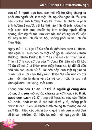 75
ẤN CHỨNG SỰ THÙ THẮNG CỦA ĐẠO
con có 3 người bạn học, con nói với họ rằng chúng ta
phải làm người tốt, làm việc tốt, họ đều nghe lời rồi, con
bèn có thể ảnh hưởng 3 người. Chúng ta chính là phải
ảnh hưởng 3 người, bất kể thế nào, hãy đi ảnh hưởng họ
một cách tích cực, muốn họ làm những người đàng
hoàng, làm người tốt, làm việc tốt, mà cái người tốt việc
tốt này là tiêu chuẩn xã hội, không phải là tiêu chuẩn
Tiên Phật.
Ngày thứ 3, Di Lặc Tổ Sư dẫn tôi đến bên cạnh Lí Thiên.
Bên cạnh Lí Thiên còn có một chỗ gọi là Paradise (Thiên
Đường). Thiên Đường là gì ? Là chỗ mà các Thiên Sứ ở.
Thiên Sứ là các sứ giả của Thượng Đế. Lần này Di Lặc
Tổ Sư để tôi từ Lí Thiên nhìn thấy Paradise, lại để tôi đến
chỗ của các Thiên Sứ ở. Tôi đến đấy, quả thật bị giật cả
mình, bởi vì tôi cảm thấy rằng Thiên Sứ vẫn nên có đôi
cánh, rồi nên là dáng vẻ của trẻ con, hoặc là các trai
xinh gái đẹp, tóc vàng, mắt xanh…
Không phải đâu, Thiên Sứ thì là người gì cũng đều
có cả, chuyên môn giúp chúng ta xử lí các rác thải,
quét dọn sạch sẽ. Ở trong cõi Paradise này của Thiên
Sứ, nhiều nhất chính là các bác sĩ và y tá, chẳng phải
chính là các Thiên Sứ Bạch Y mà chúng ta thường nói đó
sao? Rất nhiều các bác sĩ trong quá trình cứu người đều
sẽ bị cảm nhiễm, rất nhiều lúc mệt mỏi ngã gục rồi. Bất
 